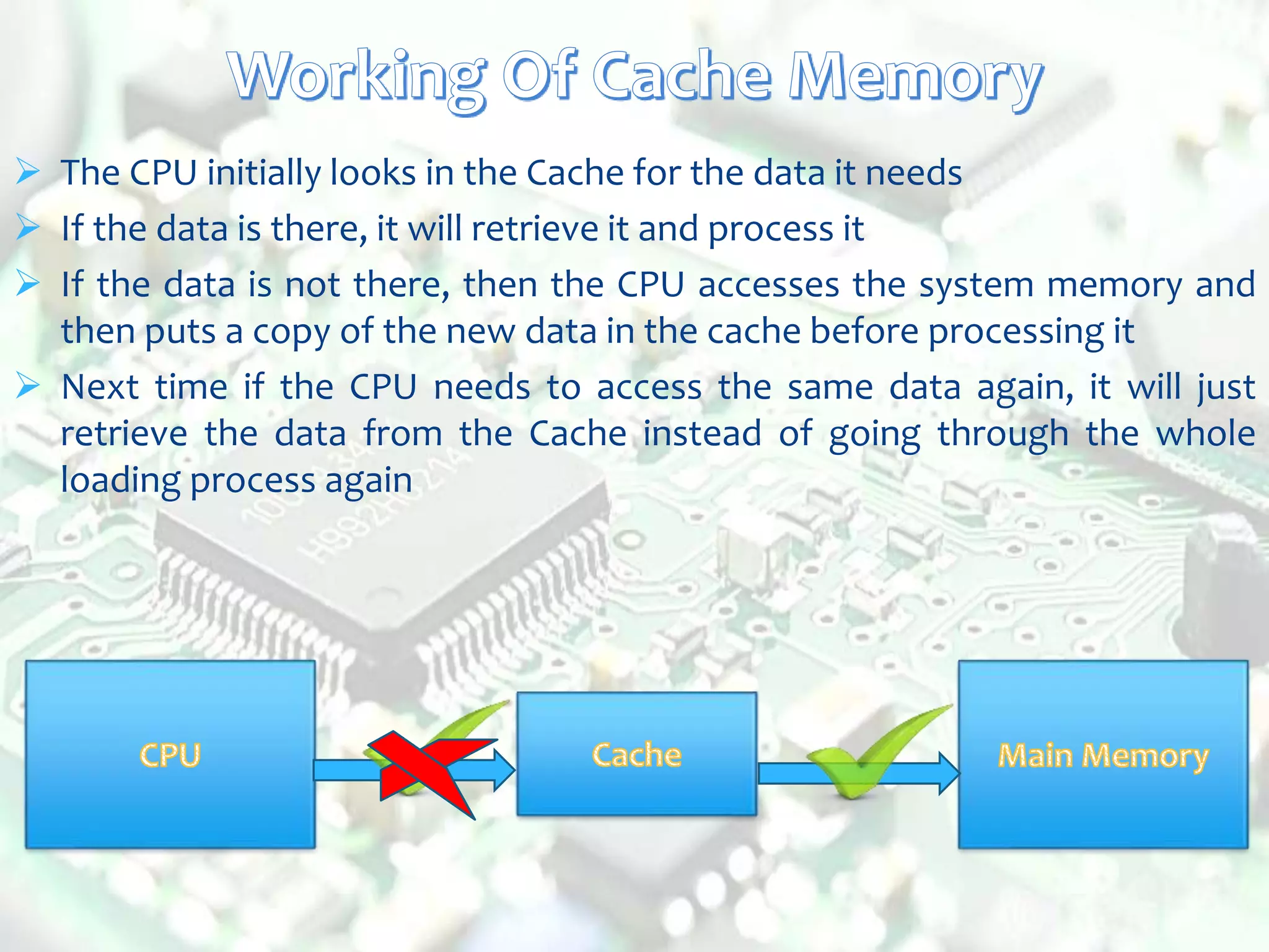  The CPU initially looks in the Cache for the data it needs
 If the data is there, it will retrieve it and process it
 If the data is not there, then the CPU accesses the system memory and
then puts a copy of the new data in the cache before processing it
 Next time if the CPU needs to access the same data again, it will just
retrieve the data from the Cache instead of going through the whole
loading process again
 