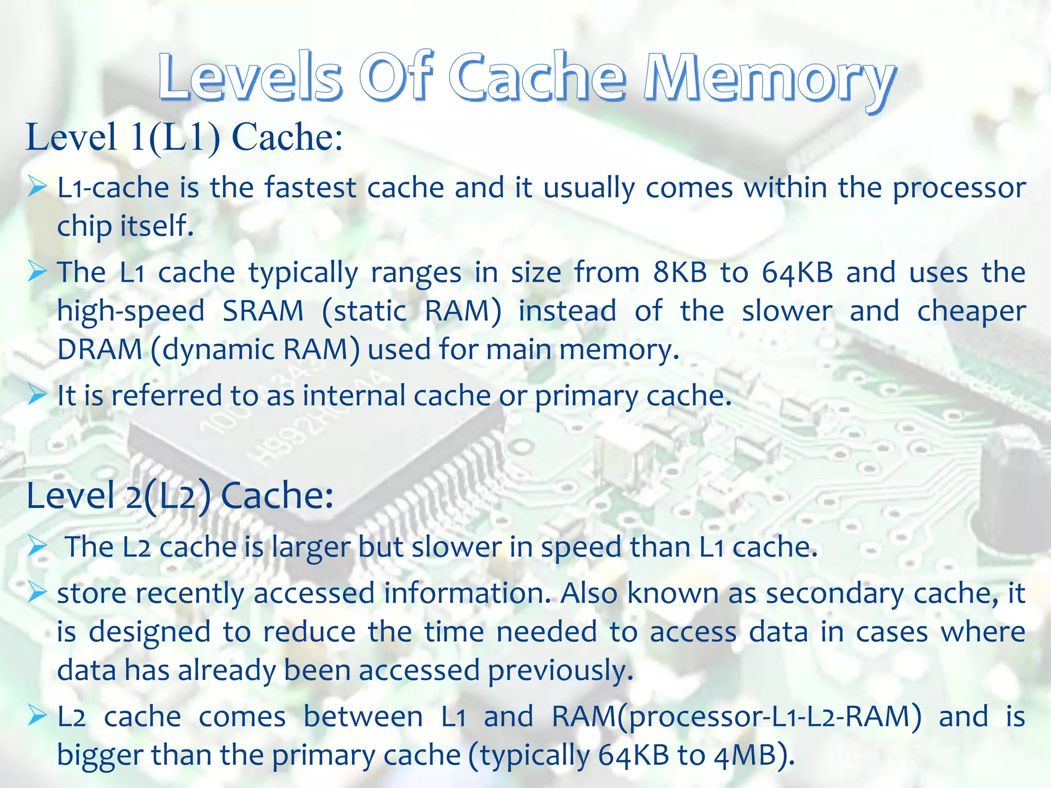 Level 1(L1) Cache:
 L1-cache is the fastest cache and it usually comes within the processor
chip itself.
 The L1 cache typically ranges in size from 8KB to 64KB and uses the
high-speed SRAM (static RAM) instead of the slower and cheaper
DRAM (dynamic RAM) used for main memory.
 It is referred to as internal cache or primary cache.
Level 2(L2) Cache:
 The L2 cache is larger but slower in speed than L1 cache.
 store recently accessed information. Also known as secondary cache, it
is designed to reduce the time needed to access data in cases where
data has already been accessed previously.
 L2 cache comes between L1 and RAM(processor-L1-L2-RAM) and is
bigger than the primary cache (typically 64KB to 4MB).
 