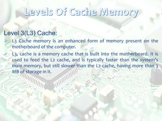 Level 3(L3) Cache:
 L3 Cache memory is an enhanced form of memory present on the
motherboard of the computer.
 L3, cache is a memory cache that is built into the motherboard. It is
used to feed the L2 cache, and is typically faster than the system’s
main memory, but still slower than the L2 cache, having more than 3
MB of storage in it.
 