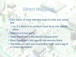 Each block of main memory maps to only one cache
line
i.e. if a block is in cache, it must be in one specific
place
Address is in two parts
Least Significant w bits identify unique word
Most Significant s bits specify one memory block
The MSBs are split into a cache line field r and a tag of
s-r (most significant)
 