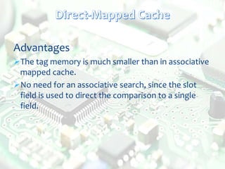 Advantages
The tag memory is much smaller than in associative
mapped cache.
No need for an associative search, since the slot
field is used to direct the comparison to a single
field.
 