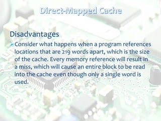 Disadvantages
Consider what happens when a program references
locations that are 219 words apart, which is the size
of the cache. Every memory reference will result in
a miss, which will cause an entire block to be read
into the cache even though only a single word is
used.
 