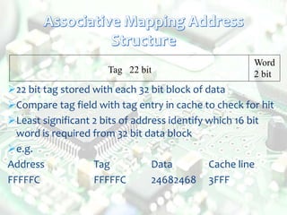 Tag 22 bit
Word
2 bit
22 bit tag stored with each 32 bit block of data
Compare tag field with tag entry in cache to check for hit
Least significant 2 bits of address identify which 16 bit
word is required from 32 bit data block
e.g.
Address Tag Data Cache line
FFFFFC FFFFFC 24682468 3FFF
 