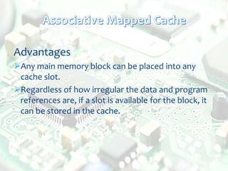 Advantages
Any main memory block can be placed into any
cache slot.
Regardless of how irregular the data and program
references are, if a slot is available for the block, it
can be stored in the cache.
 