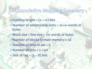 Address length = (s + w) bits
Number of addressable units = 2s+w words or
bytes
Block size = line size = 2w words or bytes
Number of blocks in main memory = 2d
Number of lines in set = k
Number of sets = v = 2d
Size of tag = (s – d) bits
 