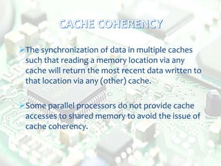 The synchronization of data in multiple caches
such that reading a memory location via any
cache will return the most recent data written to
that location via any (other) cache.
Some parallel processors do not provide cache
accesses to shared memory to avoid the issue of
cache coherency.
 