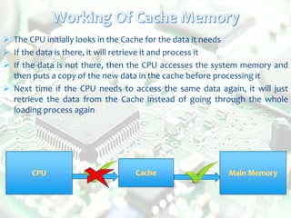  The CPU initially looks in the Cache for the data it needs
 If the data is there, it will retrieve it and process it
 If the data is not there, then the CPU accesses the system memory and
then puts a copy of the new data in the cache before processing it
 Next time if the CPU needs to access the same data again, it will just
retrieve the data from the Cache instead of going through the whole
loading process again
 