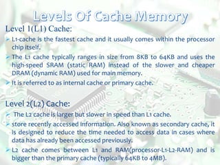 Level 1(L1) Cache:
 L1-cache is the fastest cache and it usually comes within the processor
chip itself.
 The L1 cache typically ranges in size from 8KB to 64KB and uses the
high-speed SRAM (static RAM) instead of the slower and cheaper
DRAM (dynamic RAM) used for main memory.
 It is referred to as internal cache or primary cache.
Level 2(L2) Cache:
 The L2 cache is larger but slower in speed than L1 cache.
 store recently accessed information. Also known as secondary cache, it
is designed to reduce the time needed to access data in cases where
data has already been accessed previously.
 L2 cache comes between L1 and RAM(processor-L1-L2-RAM) and is
bigger than the primary cache (typically 64KB to 4MB).
 