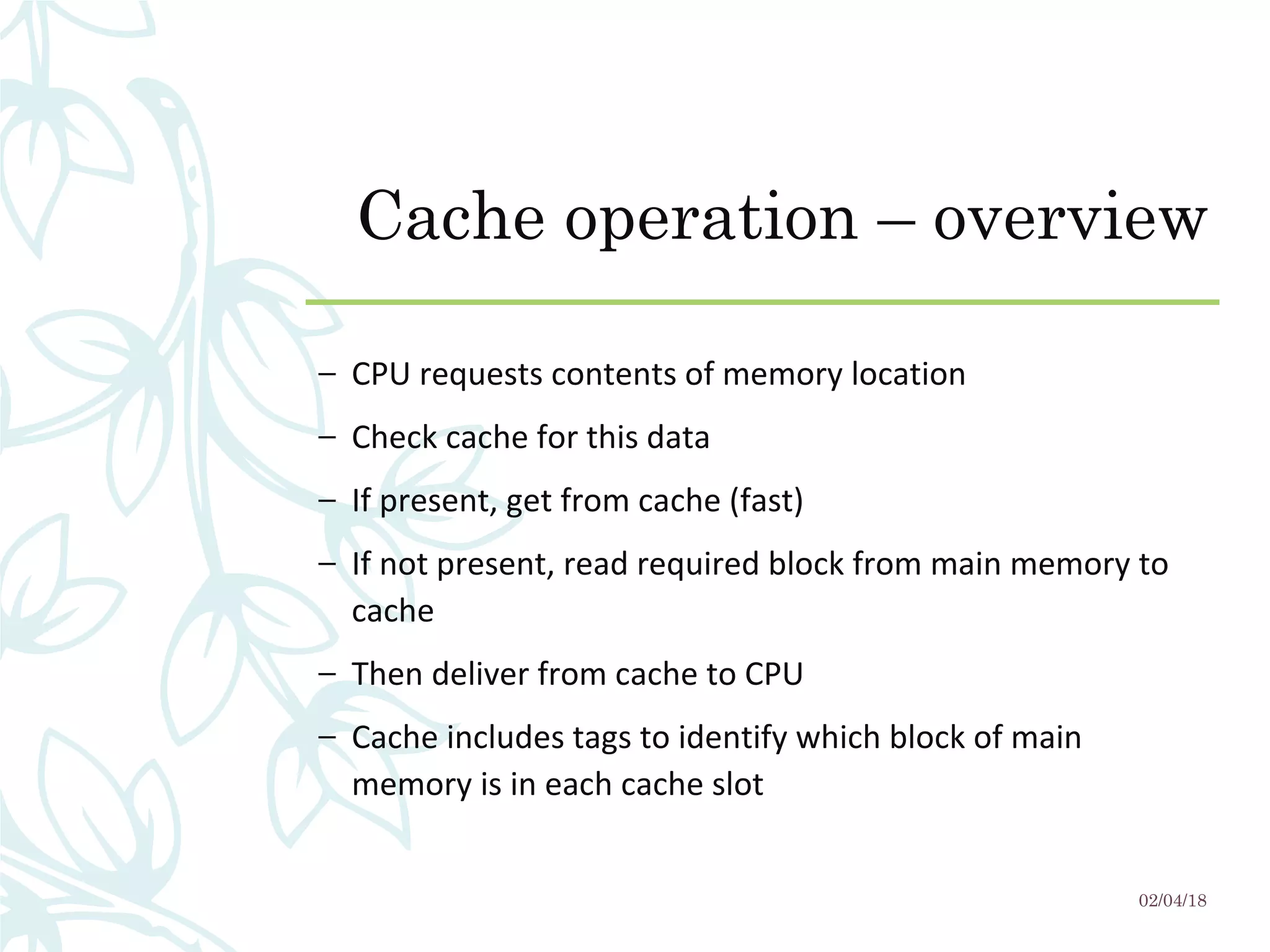 Cache operation – overview
– CPU requests contents of memory location
– Check cache for this data
– If present, get from cache (fast)
– If not present, read required block from main memory to
cache
– Then deliver from cache to CPU
– Cache includes tags to identify which block of main
memory is in each cache slot
02/04/18
 