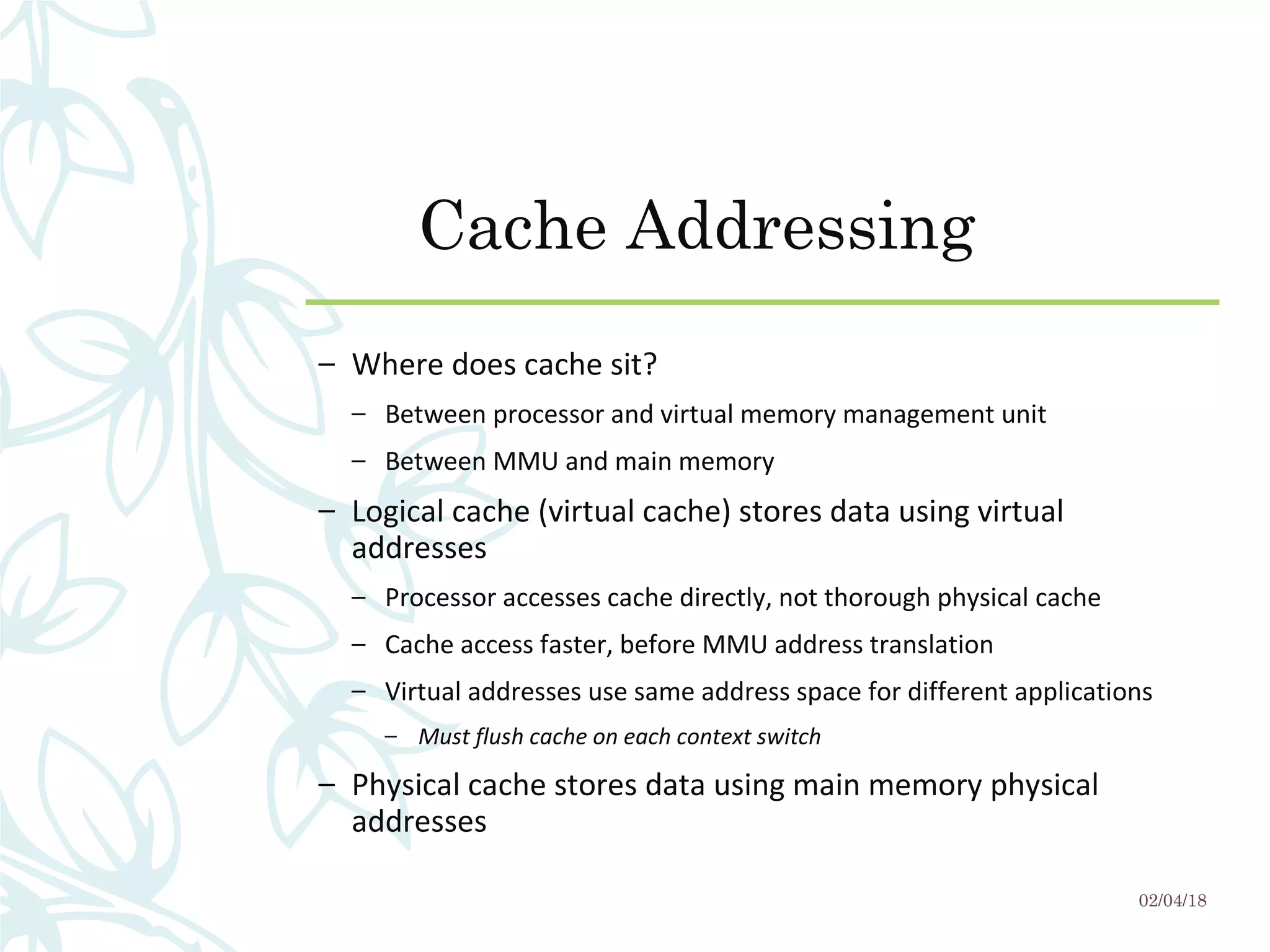 Cache Addressing
– Where does cache sit?
– Between processor and virtual memory management unit
– Between MMU and main memory
– Logical cache (virtual cache) stores data using virtual
addresses
– Processor accesses cache directly, not thorough physical cache
– Cache access faster, before MMU address translation
– Virtual addresses use same address space for different applications
– Must flush cache on each context switch
– Physical cache stores data using main memory physical
addresses
02/04/18
 