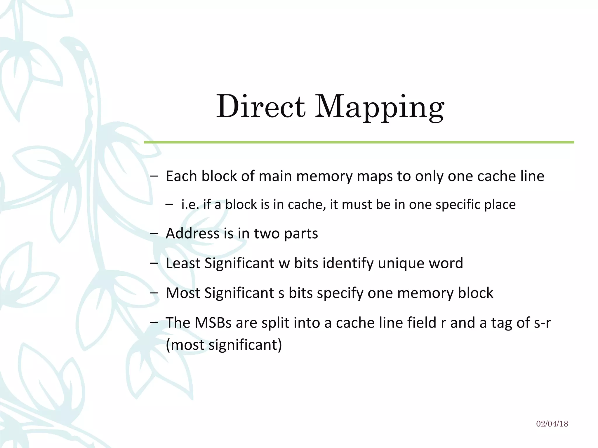 Direct Mapping
– Each block of main memory maps to only one cache line
– i.e. if a block is in cache, it must be in one specific place
– Address is in two parts
– Least Significant w bits identify unique word
– Most Significant s bits specify one memory block
– The MSBs are split into a cache line field r and a tag of s-r
(most significant)
02/04/18
 