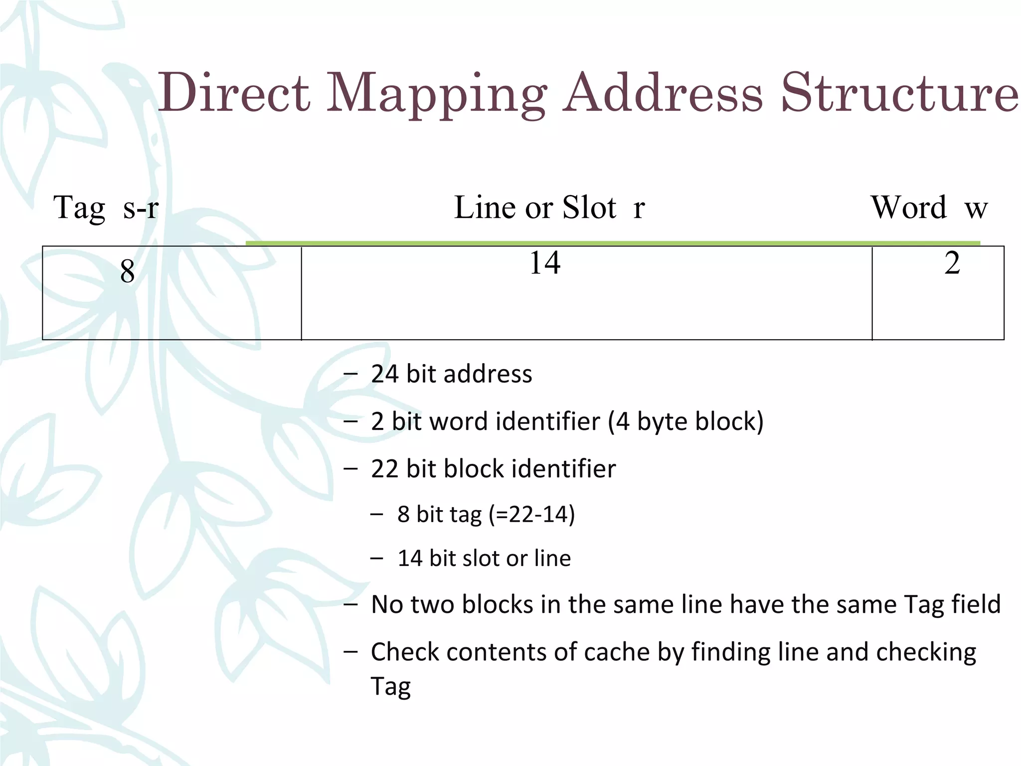 Direct Mapping Address Structure
– 24 bit address
– 2 bit word identifier (4 byte block)
– 22 bit block identifier
– 8 bit tag (=22-14)
– 14 bit slot or line
– No two blocks in the same line have the same Tag field
– Check contents of cache by finding line and checking
Tag
Tag s-r Line or Slot r Word w
8 14 2
 