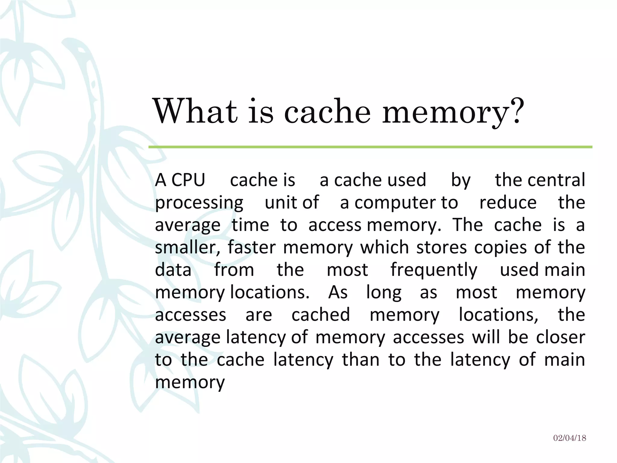 What is cache memory?
A CPU  cache is  a cache used  by  the central 
processing  unit of  a computer to  reduce  the 
average  time  to  access memory.  The  cache  is  a 
smaller, faster memory which stores copies of the 
data  from  the  most  frequently  used main 
memory locations.  As  long  as  most  memory 
accesses  are  cached  memory  locations,  the 
average latency of memory accesses will be closer 
to  the  cache  latency  than  to  the  latency  of  main 
memory 
02/04/18
 