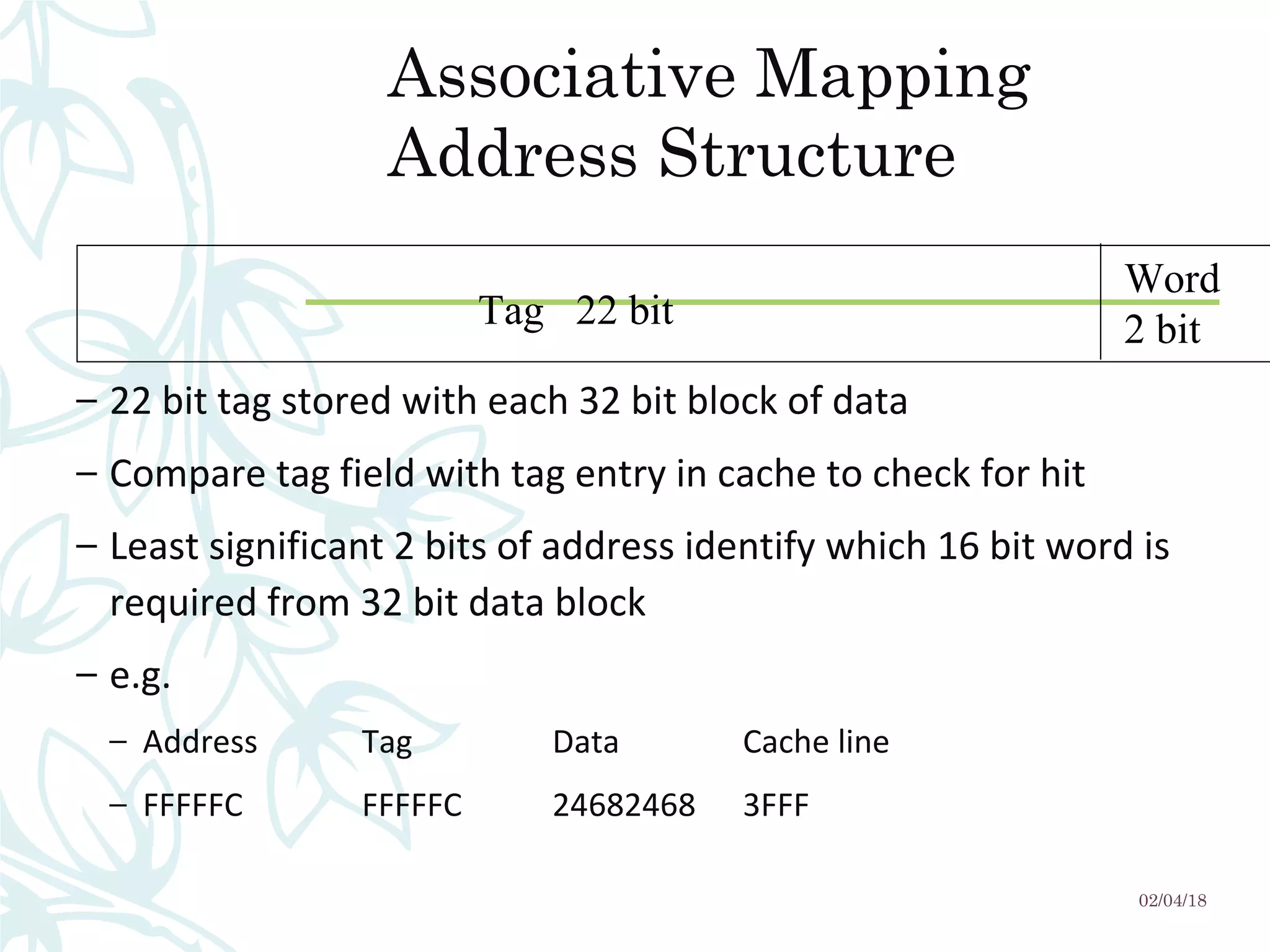 Tag 22 bit
Word
2 bit
Associative Mapping
Address Structure
– 22 bit tag stored with each 32 bit block of data
– Compare tag field with tag entry in cache to check for hit
– Least significant 2 bits of address identify which 16 bit word is
required from 32 bit data block
– e.g.
– Address Tag Data Cache line
– FFFFFC FFFFFC 24682468 3FFF
02/04/18
 