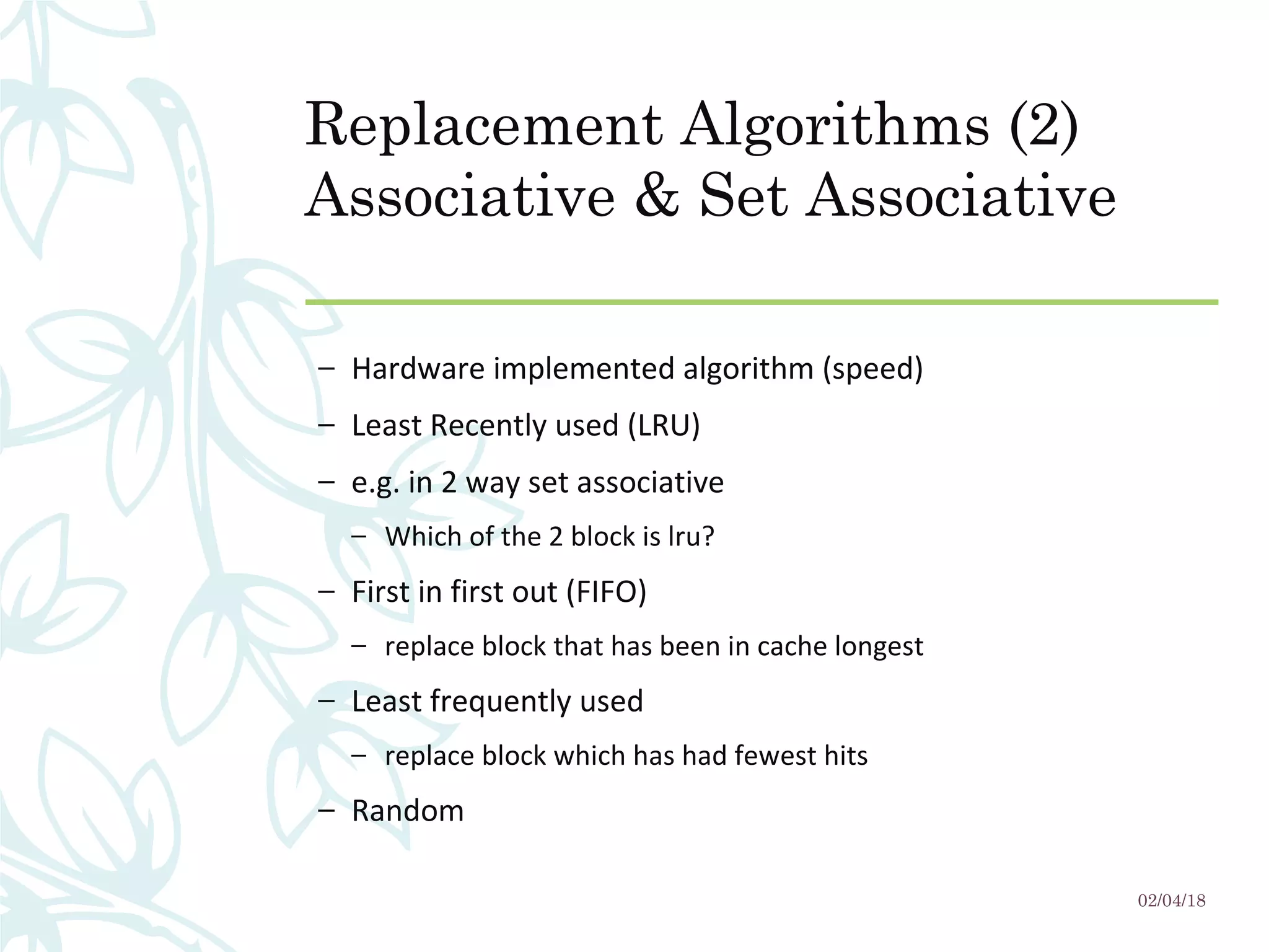 Replacement Algorithms (2)
Associative & Set Associative
– Hardware implemented algorithm (speed)
– Least Recently used (LRU)
– e.g. in 2 way set associative
– Which of the 2 block is lru?
– First in first out (FIFO)
– replace block that has been in cache longest
– Least frequently used
– replace block which has had fewest hits
– Random
02/04/18
 
