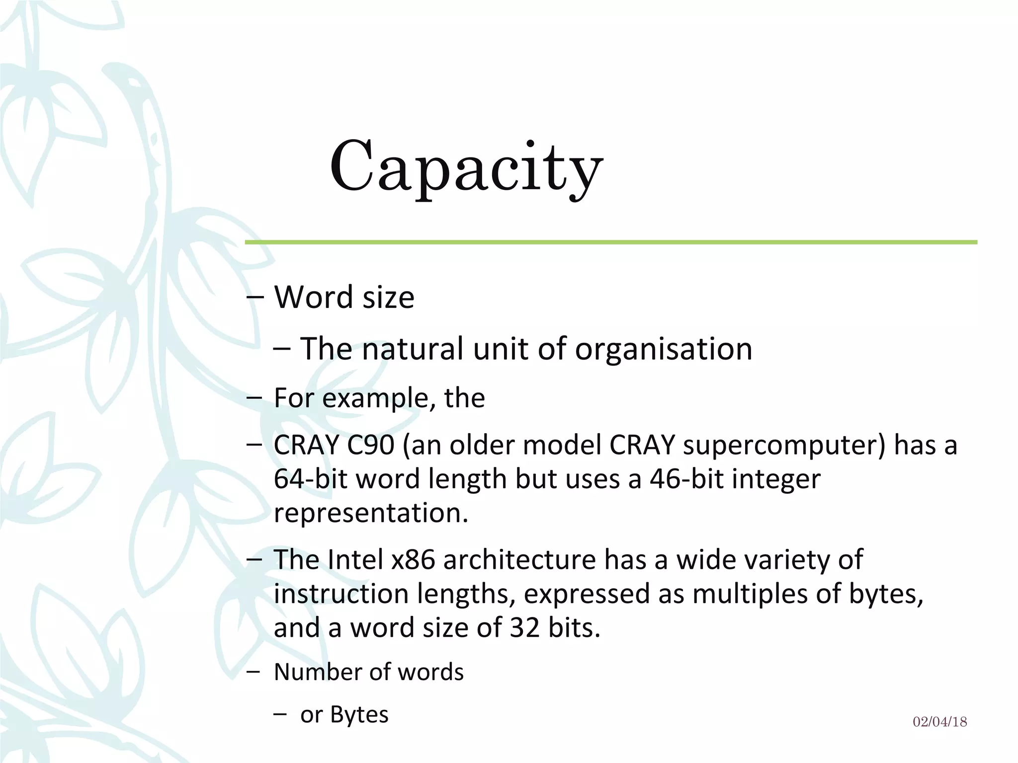 Capacity
– Word size
– The natural unit of organisation
– For example, the
– CRAY C90 (an older model CRAY supercomputer) has a 
64-bit word length but uses a 46-bit integer 
representation. 
– The Intel x86 architecture has a wide variety of 
instruction lengths, expressed as multiples of bytes, 
and a word size of 32 bits.
– Number of words
– or Bytes 02/04/18
 