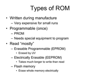 Types of ROM
• Written during manufacture
– Very expensive for small runs
• Programmable (once)
– PROM
– Needs special equipment to program
• Read “mostly”
– Erasable Programmable (EPROM)
• Erased by UV
– Electrically Erasable (EEPROM)
• Takes much longer to write than read
– Flash memory
• Erase whole memory electrically
 