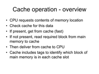 Cache operation - overview
• CPU requests contents of memory location
• Check cache for this data
• If present, get from cache (fast)
• If not present, read required block from main
memory to cache
• Then deliver from cache to CPU
• Cache includes tags to identify which block of
main memory is in each cache slot
 