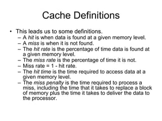 Cache Definitions
• This leads us to some definitions.
– A hit is when data is found at a given memory level.
– A miss is when it is not found.
– The hit rate is the percentage of time data is found at
a given memory level.
– The miss rate is the percentage of time it is not.
– Miss rate = 1 - hit rate.
– The hit time is the time required to access data at a
given memory level.
– The miss penalty is the time required to process a
miss, including the time that it takes to replace a block
of memory plus the time it takes to deliver the data to
the processor.
 