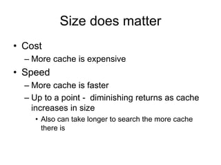 Size does matter
• Cost
– More cache is expensive
• Speed
– More cache is faster
– Up to a point - diminishing returns as cache
increases in size
• Also can take longer to search the more cache
there is
 
