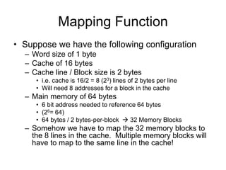 Mapping Function
• Suppose we have the following configuration
– Word size of 1 byte
– Cache of 16 bytes
– Cache line / Block size is 2 bytes
• i.e. cache is 16/2 = 8 (23) lines of 2 bytes per line
• Will need 8 addresses for a block in the cache
– Main memory of 64 bytes
• 6 bit address needed to reference 64 bytes
• (26= 64)
• 64 bytes / 2 bytes-per-block  32 Memory Blocks
– Somehow we have to map the 32 memory blocks to
the 8 lines in the cache. Multiple memory blocks will
have to map to the same line in the cache!
 