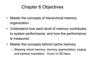 Chapter 6 Objectives
• Master the concepts of hierarchical memory
organization.
• Understand how each level of memory contributes
to system performance, and how the performance
is measured.
• Master the concepts behind cache memory
– Skipping virtual memory, memory segmentation, paging
and address translation. Cover in OS class.
 