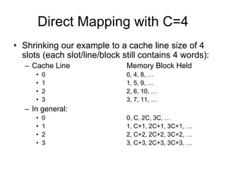 Direct Mapping with C=4
• Shrinking our example to a cache line size of 4
slots (each slot/line/block still contains 4 words):
– Cache Line Memory Block Held
• 0 0, 4, 8, …
• 1 1, 5, 9, …
• 2 2, 6, 10, …
• 3 3, 7, 11, …
– In general:
• 0 0, C, 2C, 3C, …
• 1 1, C+1, 2C+1, 3C+1, …
• 2 2, C+2, 2C+2, 3C+2, …
• 3 3, C+3, 2C+3, 3C+3, …
 