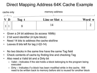 Direct Mapping Address 64K Cache Example
Tag t Line or Slot s Word w
8 14 2
• Given a 24 bit address (to access 16Mb)
• 2 bit word identifier (4 byte block)
• Need 14 bits to address the cache slot/line
• Leaves 8 bits left for tag (=22-14)
• No two blocks in the same line have the same Tag field
• Check contents of cache by finding line and checking Tag
• Also need a Valid bit and a Dirty bit
– Valid – Indicates if the slot holds a block belonging to the program being
executed
– Dirty – Indicates if a block has been modified while in the cache. Will
need to be written back to memory before slot is reused for another block
V D
1
1
cache only memory address
 