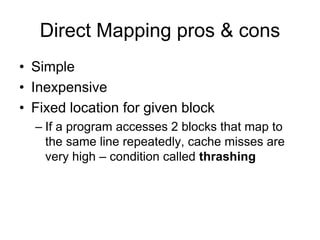 Direct Mapping pros & cons
• Simple
• Inexpensive
• Fixed location for given block
– If a program accesses 2 blocks that map to
the same line repeatedly, cache misses are
very high – condition called thrashing
 