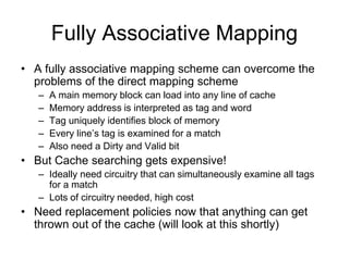 Fully Associative Mapping
• A fully associative mapping scheme can overcome the
problems of the direct mapping scheme
– A main memory block can load into any line of cache
– Memory address is interpreted as tag and word
– Tag uniquely identifies block of memory
– Every line’s tag is examined for a match
– Also need a Dirty and Valid bit
• But Cache searching gets expensive!
– Ideally need circuitry that can simultaneously examine all tags
for a match
– Lots of circuitry needed, high cost
• Need replacement policies now that anything can get
thrown out of the cache (will look at this shortly)
 