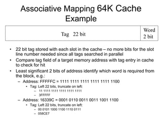 Tag 22 bit
Word
2 bit
Associative Mapping 64K Cache
Example
• 22 bit tag stored with each slot in the cache – no more bits for the slot
line number needed since all tags searched in parallel
• Compare tag field of a target memory address with tag entry in cache
to check for hit
• Least significant 2 bits of address identify which word is required from
the block, e.g.:
– Address: FFFFFC = 1111 1111 1111 1111 1111 1100
• Tag: Left 22 bits, truncate on left:
– 11 1111 1111 1111 1111 1111
– 3FFFFF
– Address: 16339C = 0001 0110 0011 0011 1001 1100
• Tag: Left 22 bits, truncate on left:
– 00 0101 1000 1100 1110 0111
– 058CE7
 