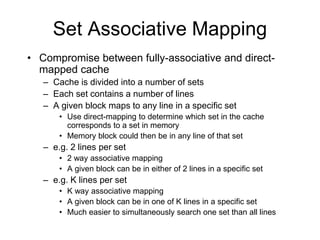 Set Associative Mapping
• Compromise between fully-associative and direct-
mapped cache
– Cache is divided into a number of sets
– Each set contains a number of lines
– A given block maps to any line in a specific set
• Use direct-mapping to determine which set in the cache
corresponds to a set in memory
• Memory block could then be in any line of that set
– e.g. 2 lines per set
• 2 way associative mapping
• A given block can be in either of 2 lines in a specific set
– e.g. K lines per set
• K way associative mapping
• A given block can be in one of K lines in a specific set
• Much easier to simultaneously search one set than all lines
 