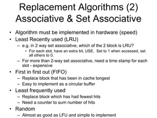 Replacement Algorithms (2)
Associative & Set Associative
• Algorithm must be implemented in hardware (speed)
• Least Recently used (LRU)
– e.g. in 2 way set associative, which of the 2 block is LRU?
• For each slot, have an extra bit, USE. Set to 1 when accessed, set
all others to 0.
– For more than 2-way set associative, need a time stamp for each
slot - expensive
• First in first out (FIFO)
– Replace block that has been in cache longest
– Easy to implement as a circular buffer
• Least frequently used
– Replace block which has had fewest hits
– Need a counter to sum number of hits
• Random
– Almost as good as LFU and simple to implement
 