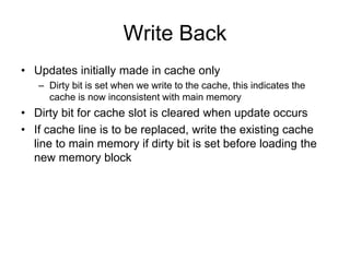 Write Back
• Updates initially made in cache only
– Dirty bit is set when we write to the cache, this indicates the
cache is now inconsistent with main memory
• Dirty bit for cache slot is cleared when update occurs
• If cache line is to be replaced, write the existing cache
line to main memory if dirty bit is set before loading the
new memory block
 