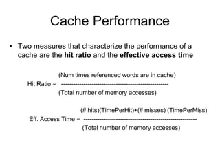 Cache Performance
• Two measures that characterize the performance of a
cache are the hit ratio and the effective access time
(Num times referenced words are in cache)
Hit Ratio = -----------------------------------------------------
(Total number of memory accesses)
(# hits)(TimePerHit)+(# misses) (TimePerMiss)
Eff. Access Time = --------------------------------------------------------
(Total number of memory accesses)
 