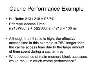 Cache Performance Example
• Hit Ratio: 213 / 218 = 97.7%
• Effective Access Time:
((213)*(80ns)+(5)(2500ns)) / 218 = 136 ns
• Although the hit ratio is high, the effective
access time in this example is 75% longer than
the cache access time due to the large amount
of time spent during a cache miss
• What sequence of main memory block accesses
would result in much worse performance?
 