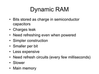Dynamic RAM
• Bits stored as charge in semiconductor
capacitors
• Charges leak
• Need refreshing even when powered
• Simpler construction
• Smaller per bit
• Less expensive
• Need refresh circuits (every few milliseconds)
• Slower
• Main memory
 