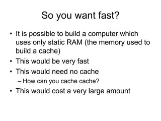 So you want fast?
• It is possible to build a computer which
uses only static RAM (the memory used to
build a cache)
• This would be very fast
• This would need no cache
– How can you cache cache?
• This would cost a very large amount
 
