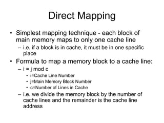Direct Mapping
• Simplest mapping technique - each block of
main memory maps to only one cache line
– i.e. if a block is in cache, it must be in one specific
place
• Formula to map a memory block to a cache line:
– i = j mod c
• i=Cache Line Number
• j=Main Memory Block Number
• c=Number of Lines in Cache
– i.e. we divide the memory block by the number of
cache lines and the remainder is the cache line
address
 