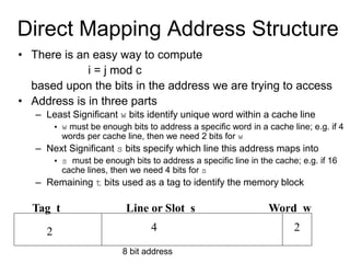 Direct Mapping Address Structure
• There is an easy way to compute
i = j mod c
based upon the bits in the address we are trying to access
• Address is in three parts
– Least Significant w bits identify unique word within a cache line
• w must be enough bits to address a specific word in a cache line; e.g. if 4
words per cache line, then we need 2 bits for w
– Next Significant s bits specify which line this address maps into
• s must be enough bits to address a specific line in the cache; e.g. if 16
cache lines, then we need 4 bits for s
– Remaining t bits used as a tag to identify the memory block
Tag t Line or Slot s Word w
2 4 2
8 bit address
 
