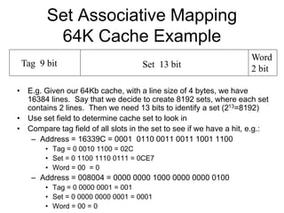 Set Associative Mapping
64K Cache Example
• E.g. Given our 64Kb cache, with a line size of 4 bytes, we have
16384 lines. Say that we decide to create 8192 sets, where each set
contains 2 lines. Then we need 13 bits to identify a set (213=8192)
• Use set field to determine cache set to look in
• Compare tag field of all slots in the set to see if we have a hit, e.g.:
– Address = 16339C = 0001 0110 0011 0011 1001 1100
• Tag = 0 0010 1100 = 02C
• Set = 0 1100 1110 0111 = 0CE7
• Word = 00 = 0
– Address = 008004 = 0000 0000 1000 0000 0000 0100
• Tag = 0 0000 0001 = 001
• Set = 0 0000 0000 0001 = 0001
• Word = 00 = 0
Tag 9 bit Set 13 bit
Word
2 bit
 