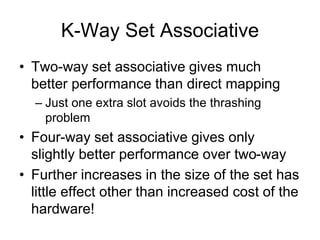 K-Way Set Associative
• Two-way set associative gives much
better performance than direct mapping
– Just one extra slot avoids the thrashing
problem
• Four-way set associative gives only
slightly better performance over two-way
• Further increases in the size of the set has
little effect other than increased cost of the
hardware!
 
