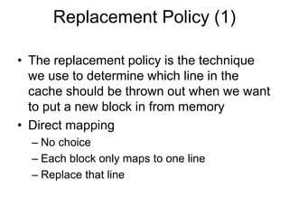Replacement Policy (1)
• The replacement policy is the technique
we use to determine which line in the
cache should be thrown out when we want
to put a new block in from memory
• Direct mapping
– No choice
– Each block only maps to one line
– Replace that line
 
