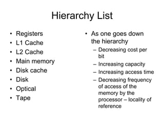 Hierarchy List
• Registers
• L1 Cache
• L2 Cache
• Main memory
• Disk cache
• Disk
• Optical
• Tape
• As one goes down
the hierarchy
– Decreasing cost per
bit
– Increasing capacity
– Increasing access time
– Decreasing frequency
of access of the
memory by the
processor – locality of
reference
 