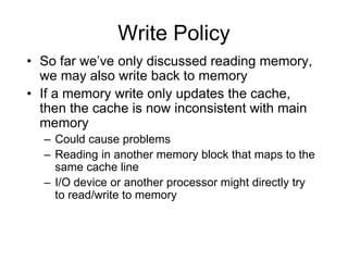 Write Policy
• So far we’ve only discussed reading memory,
we may also write back to memory
• If a memory write only updates the cache,
then the cache is now inconsistent with main
memory
– Could cause problems
– Reading in another memory block that maps to the
same cache line
– I/O device or another processor might directly try
to read/write to memory
 