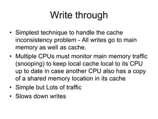 Write through
• Simplest technique to handle the cache
inconsistency problem - All writes go to main
memory as well as cache.
• Multiple CPUs must monitor main memory traffic
(snooping) to keep local cache local to its CPU
up to date in case another CPU also has a copy
of a shared memory location in its cache
• Simple but Lots of traffic
• Slows down writes
 