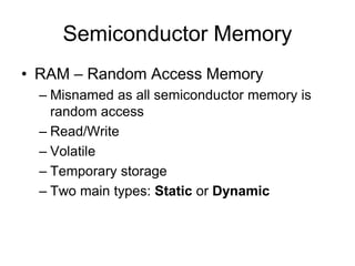 Semiconductor Memory
• RAM – Random Access Memory
– Misnamed as all semiconductor memory is
random access
– Read/Write
– Volatile
– Temporary storage
– Two main types: Static or Dynamic
 