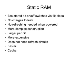 Static RAM
• Bits stored as on/off switches via flip-flops
• No charges to leak
• No refreshing needed when powered
• More complex construction
• Larger per bit
• More expensive
• Does not need refresh circuits
• Faster
• Cache
 