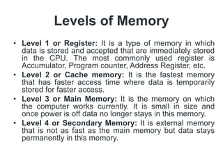 Levels of Memory
• Level 1 or Register: It is a type of memory in which
data is stored and accepted that are immediately stored
in the CPU. The most commonly used register is
Accumulator, Program counter, Address Register, etc.
• Level 2 or Cache memory: It is the fastest memory
that has faster access time where data is temporarily
stored for faster access.
• Level 3 or Main Memory: It is the memory on which
the computer works currently. It is small in size and
once power is off data no longer stays in this memory.
• Level 4 or Secondary Memory: It is external memory
that is not as fast as the main memory but data stays
permanently in this memory.
 