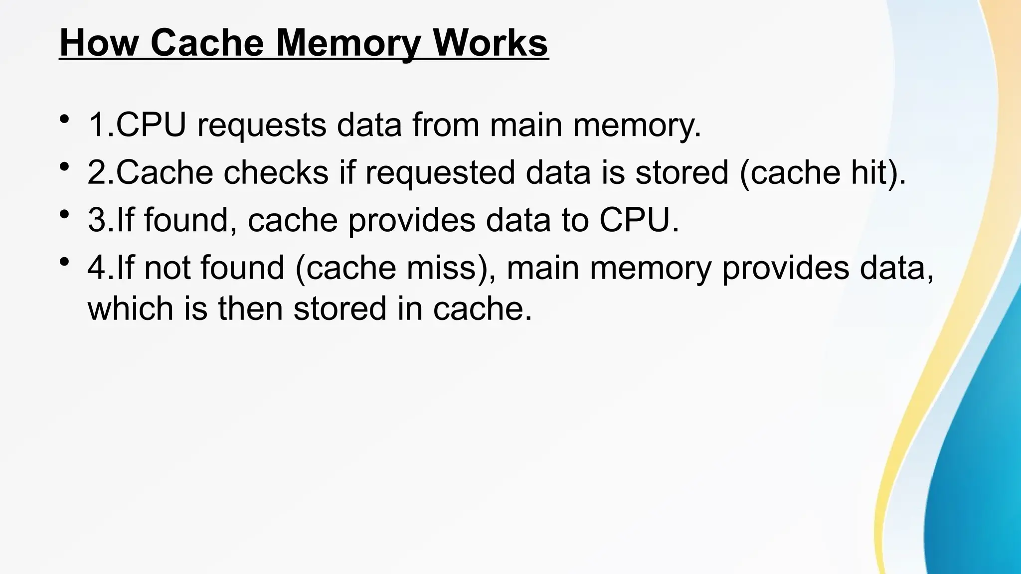 How Cache Memory Works
• 1.CPU requests data from main memory.
• 2.Cache checks if requested data is stored (cache hit).
• 3.If found, cache provides data to CPU.
• 4.If not found (cache miss), main memory provides data,
which is then stored in cache.
 